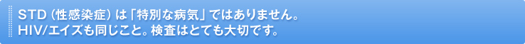 STD(性感染症)は「特別な病気」ではありません。HIV/エイズも同じこと。検査はとても大切です。