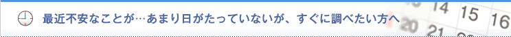 最近不安なことが・・・ あまり日がたっていないが、すぐに調べたい方へ。