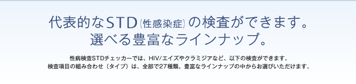 代表的なSTD(性感染症)の検査ができます。選べる豊富なラインナップ。 性病検査STDチェッカーでは、HIV/エイズやクラミジアなど、以下の検査ができます。検査項目の組み合わせ(タイプ)は、全部で27種類。豊富なラインナップの中からお選びいただけます。