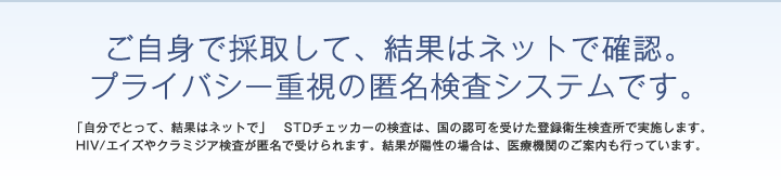 ご自身で採取して、結果はネットで確認。プライバシー重視の匿名検査システムです。「自分でとって、結果はネットで」 STDチェッカーの検査は、国の認可を受けた登録衛生検査所で実施します。HIV/エイズやクラミジア検査が匿名で受けられます。 陽性(+)の場合は、医療機関のご案内も行っています。