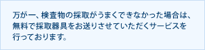 万が一、検査物の採取がうまくできなかった場合は、無料で採取器具をお送りさせていただくサービスを行っております。