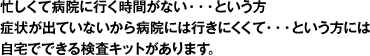 忙しくて病院に行く時間がない・・・という方、症状が出ていないから病院には行きたくなくて・・・という方には自宅で出来る検査キットがあります。