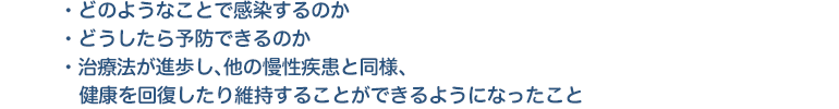 ・どのようなことで感染するのか ・どうしたら予防できるのか ・治療法が進歩し、他の慢性疾患と同様、健康を回復したり維持することができるようになったこと